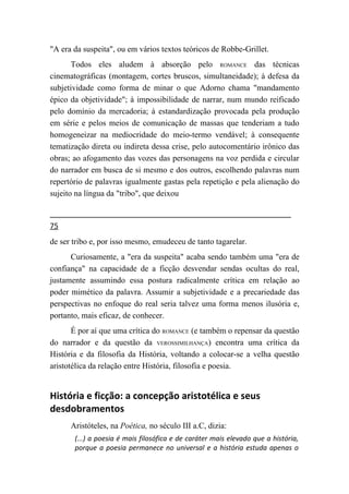 "A era da suspeita", ou em vários textos teóricos de Robbe-Grillet.
       Todos eles aludem à absorção pelo ROMANCE das técnicas
cinematográficas (montagem, cortes bruscos, simultaneidade); à defesa da
subjetividade como forma de minar o que Adorno chama "mandamento
épico da objetividade"; à impossibilidade de narrar, num mundo reificado
pelo domínio da mercadoria; à estandardização provocada pela produção
em série e pelos meios de comunicação de massas que tenderiam a tudo
homogeneizar na mediocridade do meio-termo vendável; à consequente
tematização direta ou indireta dessa crise, pelo autocomentário irônico das
obras; ao afogamento das vozes das personagens na voz perdida e circular
do narrador em busca de si mesmo e dos outros, escolhendo palavras num
repertório de palavras igualmente gastas pela repetição e pela alienação do
sujeito na língua da "tribo", que deixou


75
de ser tribo e, por isso mesmo, emudeceu de tanto tagarelar.
      Curiosamente, a "era da suspeita" acaba sendo também uma "era de
confiança" na capacidade de a ficção desvendar sendas ocultas do real,
justamente assumindo essa postura radicalmente crítica em relação ao
poder mimético da palavra. Assumir a subjetividade e a precariedade das
perspectivas no enfoque do real seria talvez uma forma menos ilusória e,
portanto, mais eficaz, de conhecer.
       É por aí que uma crítica do ROMANCE (e também o repensar da questão
do narrador e da questão da VEROSSIMILHANÇA) encontra uma crítica da
História e da filosofia da História, voltando a colocar-se a velha questão
aristotélica da relação entre História, filosofia e poesia.


História e ficção: a concepção aristotélica e seus
desdobramentos
      Aristóteles, na Poética, no século III a.C, dizia:
       (...) a poesia é mais filosófica e de caráter mais elevado que a história,
       porque a poesia permanece no universal e a história estuda apenas o
 