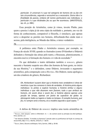 particular. O universal é o que tal categoria de homens diz ou faz em
             tais circunstâncias, segundo o verossímil ou o necessário. Outra não é a
             finalidade da poesia, embora dê nomes particulares aos indivíduos; o
             particular é o que Alcibíades fez ou que lhe aconteceu. (ARISTÓTELES,
             op. cit., p. 288.)

      Essa posição de Aristóteles, como já vimos, inverte Platão, para
quem a poesia é cópia já de uma cópia da realidade e, portanto, em vez de
forma de conhecimento, comparável à filosofia, é simulacro, que apenas
serve a despertar as paixões nos homens, dificultando-lhes ainda mais o
acesso, pela inteligência, ao Mundo das Idéias, o único verdadeiro.
76
      A polêmica entre Platão e Aristóteles renasce, por exemplo, na
França do século XVIII, quando os ilustrados (como D'Alembert e Diderot)
defendem a formação das almas pelo teatro, e Rousseau, platonicamente, o
encontra nocivo à formação dos homens e à vida da sociedade.52
       Os que defendem o teatro defendem também o ROMANCE, gênero
nascente e bastante suspeito aos olhos dos homens de bom gosto, no início
da sua História,53 e o defendem, como Diderot, invocando o argumento
aristotélico, pela comparação com a HISTÓRIA. Diz Diderot, numa apologia a
um dos criadores do gênero, Richardson:


             Oh, Richardson! ousarei dizer que a história mais verdadeira é cheia de
             mentiras e que teu romance é cheio de verdades. A história pinta alguns
             indivíduos: tu pintas a espécie humana; a história atribui a alguns
             indivíduos o que não disseram nem fizeram; tudo o que atribuis ao
             homem, ele assim disse e assim fez; a história abarca apenas uma
             porção de tempo, apenas um ponto da superfície do globo: tu
             abrangeste todos os lugares e todos os tempos. O coração humano, que
             foi, é e sempre será o mesmo, eis o modelo segundo o qual copias. 54



            A defesa de Diderot do              ROMANCE      implica uma teoria aristotélica da
52
  ROUSSEAU, Jean Jacques. Lettre à d'Alembert. In: —. Du contrat social ou príncipes du droil politique.
Paris, Garnier, s.d.
53
  Ver Antonio Cândido. "A timidez no Romance" (estudo sobre as justificativas da ficção no começo do
século XVII), Alfa, F.F.C.L. Marília, 1972/73, n.° 18/19.
54
     DIDEROT, Denis. Oeuvres esthétiques. Paris, Garnier, 1968. p. 39-40.
 