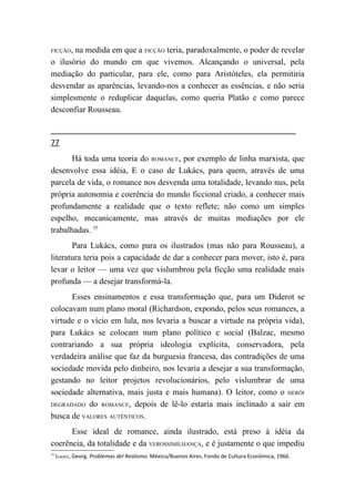 FICÇÃO,na medida em que a FICÇÃO teria, paradoxalmente, o poder de revelar
o ilusório do mundo em que vivemos. Alcançando o universal, pela
mediação do particular, para ele, como para Aristóteles, ela permitiria
desvendar as aparências, levando-nos a conhecer as essências, e não seria
simplesmente o reduplicar daquelas, como queria Platão e como parece
desconfiar Rousseau.


77
       Há toda uma teoria do ROMANCE, por exemplo de linha marxista, que
desenvolve essa idéia, E o caso de Lukács, para quem, através de uma
parcela de vida, o romance nos desvenda uma totalidade, levando nus, pela
própria autonomia e coerência do mundo ficcional criado, a conhecer mais
profundamente a realidade que o texto reflete; não como um simples
espelho, mecanicamente, mas através de muitas mediações por ele
trabalhadas. 55
       Para Lukács, como para os ilustrados (mas não para Rousseau), a
literatura teria pois a capacidade de dar a conhecer para mover, isto é, para
levar o leitor — uma vez que vislumbrou pela ficção uma realidade mais
profunda — a desejar transformá-la.
      Esses ensinamentos e essa transformação que, para um Diderot se
colocavam num plano moral (Richardson, expondo, pelos seus romances, a
virtude e o vício em lula, nos levaria a buscar a virtude na própria vida),
para Lukács se colocam num plano político e social (Balzac, mesmo
contrariando a sua própria ideologia explícita, conservadora, pela
verdadeira análise que faz da burguesia francesa, das contradições de uma
sociedade movida pelo dinheiro, nos levaria a desejar a sua transformação,
gestando no leitor projetos revolucionários, pelo vislumbrar de uma
sociedade alternativa, mais justa e mais humana). O leitor, como o HERÓI
DEGRADADO do ROMANCE, depois de lê-lo estaria mais inclinado a sair em

busca de VALORES AUTÊNTICOS.
      Esse ideal de romance, ainda ilustrado, está preso à idéia da
coerência, da totalidade e da VEROSSIMILHANÇA, e é justamente o que impediu
55
     LUKÁCS, Georg. Problemas del Realismo. México/Buenos Aires, Fondo de Cultura Económica, 1966.
 