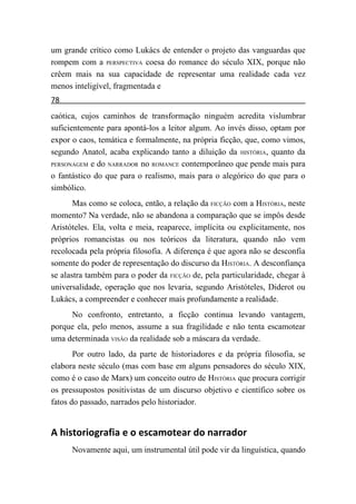 um grande crítico como Lukács de entender o projeto das vanguardas que
rompem com a PERSPECTIVA coesa do romance do século XIX, porque não
crêem mais na sua capacidade de representar uma realidade cada vez
menos inteligível, fragmentada e
78
caótica, cujos caminhos de transformação ninguém acredita vislumbrar
suficientemente para apontá-los a leitor algum. Ao invés disso, optam por
expor o caos, temática e formalmente, na própria ficção, que, como vimos,
segundo Anatol, acaba explicando tanto a diluição da HISTÓRIA, quanto da
PERSONAGEM e do NARRADOR no ROMANCE contemporâneo que pende mais para

o fantástico do que para o realismo, mais para o alegórico do que para o
simbólico.
       Mas como se coloca, então, a relação da FICÇÃO com a HISTÓRIA, neste
momento? Na verdade, não se abandona a comparação que se impôs desde
Aristóteles. Ela, volta e meia, reaparece, implícita ou explicitamente, nos
próprios romancistas ou nos teóricos da literatura, quando não vem
recolocada pela própria filosofia. A diferença é que agora não se desconfia
somente do poder de representação do discurso da HISTÓRIA. A desconfiança
se alastra também para o poder da FICÇÃO de, pela particularidade, chegar à
universalidade, operação que nos levaria, segundo Aristóteles, Diderot ou
Lukács, a compreender e conhecer mais profundamente a realidade.
     No confronto, entretanto, a ficção continua levando vantagem,
porque ela, pelo menos, assume a sua fragilidade e não tenta escamotear
uma determinada VISÃO da realidade sob a máscara da verdade.
       Por outro lado, da parte de historiadores e da própria filosofia, se
elabora neste século (mas com base em alguns pensadores do século XIX,
como é o caso de Marx) um conceito outro de HISTÓRIA que procura corrigir
os pressupostos positivistas de um discurso objetivo e científico sobre os
fatos do passado, narrados pelo historiador.


A historiografia e o escamotear do narrador
      Novamente aqui, um instrumental útil pode vir da linguística, quando
 