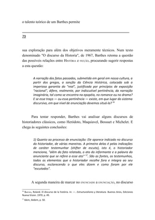 o talento teórico de um Barthes permite


79


sua exploração para além dos objetivos meramente técnicos. Num texto
denominado "O discurso da Historia", de 1967, Barthes retoma a questão
das possíveis relações entre HISTÓRIA e FICÇÃO, procurando sugerir respostas
a esta questão:


             A narração dos fatos passados, submetida em geral em nossa cultura, a
             partir dos gregos, a sanção da Ciência Histórica, colocada sob a
             imperiosa garantia do "real", justificada por princípios de exposição
             "racional", difere, realmente, por indiscutível pertinência, da narração
             imaginária, tal como se encontra na epopéia, no romance ou no drama?
             E se esse traço — ou essa pertinência — existe, em que lugar do sistema
             discursivo, em que nível de enunciação devemos situá-la? 56



       Para tentar responder, Barthes vai analisar alguns discursos de
historiadores clássicos, como Heródoto, Maquiavel, Bossuet e Michelet. E
chega às seguintes conclusões:


             1) Quanto ao processo de enunciação: Ele aparece indicado no discurso
             do historiador, de várias maneiras. A primeira delas é pelas indicações
             de caráter testemunhar (shifter de escuta), isto é, o historiador
             menciona, "além do fato relatado, o ato do informante e a palavra do
             anunciante que se refere a esse ato" 57. São as fontes, os testemunhos,
             todos os elementos que o historiador recolhe fora e integra ao seu
             discurso, esclarecendo o que eles dizem e como foram por ele
             "escutados".



           A segunda maneira de marcar no ENUNCIADO a ENUNCIAÇÃO, no discurso

 BARTHES, Roland. El discurso de la história. In: —. Estructuralismo y literatura. Buenos Aires, Ediciones
56

Nueva Vision. 1970. p. 49.
57
     Idem, ibidem, p. 50.
 