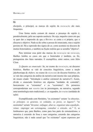 HISTÓRIA, e o


81
discípulo, o príncipe), as marcas do sujeito da       ENUNCIAÇÃO   são mais
frequentes.
       Uma forma muito comum de marcar a presença do sujeito é,
paradoxalmente, pela sua suposta ausência. Ou seja, naqueles casos em que
se quer dar a impressão de que a HISTÓRIA se conta a si própria, que o
discurso e objetivo. Nada se diz sobre a pessoa do enunciante, mas o sujeito
persiste ali. Há a supressão dos signos do eu, como acontece no discurso de
muitos historiadores, e também na ficção realista que se acredita "objetiva".
       Para terminar essa parte das marcas da ENUNCIAÇÃO no ENUNCIADO,
Barthes lembra os casos em que o historiador é também, ou foi,
protagonista dos fatos narrados. E exemplifica, entre outros, com Júlio
César.
       2) Quanto ao enunciado: Se, no exame da ENUNCIAÇÃO, no discurso
histórico, Barthes se vale de conceitos linguísticos, como a noção
jakobsoniapa de shifters, no exame do ENUNCIADO do discurso histórico, ele
se vale das categorias da análise da narrativa (até mesmo das suas próprias,
do ensaio citado: "Introdução à análise estrutural da narrativa"). Assim,
divide o enunciado histórico em algumas "unidades de conteúdo",
basicamente os "existentes" e os "ocorrentes". Os primeiros
corresponderiam aos AGENTES (ou às personagens, na narrativa, segundo
uma terminologia mais tradicional), e .os segundos, às FUNÇÕES (unidades de
ação).
       Exemplificando com Heródoto, "os existentes" seriam "as dinastias,
os príncipes, os generais, os soldados, os povos, os lugares"; "os
ocorrentes" seriam "devastar, subjugar, aliar-se, organizar uma expedição,
reinar, empregar um estratagema, consultar o oráculo, etc." E, se
lembrarmos que, para Barthes, como para boa parte do estruturalismo, a
narrativa é extensão da frase e suas categorias, extensão das categorias
linguísticas, não é nada casual que "os existentes" sejam expressos por
 