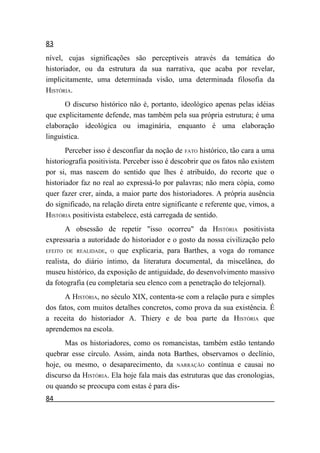 83
nível, cujas significações são perceptíveis através da temática do
historiador, ou da estrutura da sua narrativa, que acaba por revelar,
implicitamente, uma determinada visão, uma determinada filosofia da
HISTÓRIA.
      O discurso histórico não é, portanto, ideológico apenas pelas idéias
que explicitamente defende, mas também pela sua própria estrutura; é uma
elaboração ideológica ou imaginária, enquanto é uma elaboração
linguística.
       Perceber isso é desconfiar da noção de FATO histórico, tão cara a uma
historiografia positivista. Perceber isso é descobrir que os fatos não existem
por si, mas nascem do sentido que lhes é atribuído, do recorte que o
historiador faz no real ao expressá-lo por palavras; não mera cópia, como
quer fazer crer, ainda, a maior parte dos historiadores. A própria ausência
do significado, na relação direta entre significante e referente que, vimos, a
HISTÓRIA positivista estabelece, está carregada de sentido.
       A obsessão de repetir "isso ocorreu" da HISTÓRIA positivista
expressaria a autoridade do historiador e o gosto da nossa civilização pelo
EFEITO DE REALIDADE, O que explicaria, para Barthes, a voga do romance

realista, do diário íntimo, da literatura documental, da miscelânea, do
museu histórico, da exposição de antiguidade, do desenvolvimento massivo
da fotografia (eu completaria seu elenco com a penetração do telejornal).
      A HISTÓRIA, no século XIX, contenta-se com a relação pura e simples
dos fatos, com muitos detalhes concretos, como prova da sua existência. É
a receita do historiador A. Thiery e de boa parte da HISTÓRIA que
aprendemos na escola.
      Mas os historiadores, como os romancistas, também estão tentando
quebrar esse círculo. Assim, ainda nota Barthes, observamos o declínio,
hoje, ou mesmo, o desaparecimento, da NARRAÇÃO contínua e causai no
discurso da HISTÓRIA. Ela hoje fala mais das estruturas que das cronologias,
ou quando se preocupa com estas é para dis-
84
 