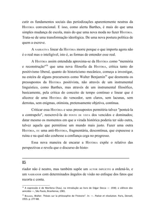 cutir os fundamentos sociais das periodizações aparentemente neutras da
HISTÓRIA convencional. E isso, como alerta Barthes, é mais do que uma
simples mudança de escola, mais do que uma nova moda no fazer HISTÓRIA.
Trata-se de uma transformação ideológica. De uma nova postura política de
quem a escreve.
       A NARRATIVA linear da HISTÓRIA morre porque o que importa agora não
é o real mas o inteligível, isto é, as formas de entender esse real.
       A HISTÓRIA assim entendida aproxima-se da HISTÓRIA como "memória
e reconstrução"58 que uma nova filosofia da HISTÓRIA, crítica tanto do
positivismo liberal, quanto do historicismo mecânico, começa a investigar,
na esteira de alguns precursores como Walter Benjamin59 que desmonta os
pressupostos da HISTÓRIA positivista, não através de um instrumental
linguístico, como Barthes, mas através de um instrumental filosófico,
basicamente, pela crítica do conceito de tempo contínuo e linear que é
alicerce de uma HISTÓRIA do vencedor, sem claros, sem lacunas, sem
derrotas, sem enigmas, otimista, pretensamente objetiva, contínua.
       Criticar essa HISTÓRIA e seus pressupostos permitiria talvez "penteá-la
a contrapelo", reescrevê-la do PONTO DE VISTA dos vencidos e dominados;
datar mesmo os momentos em que a virada histórica poderia ter sido outra,
talvez aquela que permitisse um mundo mais justo. Fazer uma outra
HISTÓRIA, OU uma anti-HISTÓRIA, fragmentária, descontínua, que expusesse a
ruína e na qual não coubesse a confiança cega no progresso.
      Essa nova maneira de encarar a HISTÓRIA expõe o relativo das
perspectivas e revela que o discurso do histo-


85
riador não é neutro, mas também supõe um AUTOR IMPLÍCITO a ordená-lo, e
um NARRADOR com determinados ângulos de visão no enfoque dos fatos que
recorta c conta.
58
  A expressão é de Marilena Chauí, na introdução ao livro de Edgar Decca — 1930, o silêncio dos
vencidos —, São Paulo, Brasiliense, 1981.
59
  BENJAMIN, Walter. Thèses sur la philosophie de l'histoire". In: —. Poésie et révolution. Paris, Denoël,
1955. p. 277-88.
 