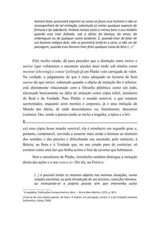 homem bom, procurará exprimir-se como se fosse esse homem e não se
            envergonhará de tal imitação, sobretudo se imitar qualquer aspecto de
            firmeza e de sabedoria. Imitará menos vezes e menos bem o seu modelo
            quando este tiver falhado, sob o efeito da doença, do amor, da
            embriaguez ou de qualquer outro acidente. E, quando tiver de falar de
            um homem indigno dele, não se permitirá imitá-lo a sério, a não ser de
            passagem, quando esse homem tiver feito qualquer coisa de bem (...) 5



       Pelo trecho citado, dá para perceber que a distinção entre imitar e
narrar (que voltaremos a encontrar séculos mais tarde sob rótulos como
mostrar [showing] e contar [telling]) já em Platão vem carregada de valor.
Na verdade, o julgamento de que é mais adequado ao homem de bem
narrar do que imitar, sobretudo quando o objeto de imitação lhe é inferior,
está diretamente relacionado com a filosofia platônica como um todo,
alicerçada basicamente na idéia de imitação como cópia infiel, simulacro
do Real e da Verdade. Para Platão, o mundo sensível, a que estamos
acorrentados, enquanto seres mortais e corporais, já é uma imitação do
Mundo das Idéias, de onde descendemos ou, literalmente, descemos
(caímos). Ora, sendo a poesia (onde se inclui a tragédia, a épica e a líri-
8
ca) uma cópia desse mundo sensível, ela é simulacro em segundo grau e,
portanto, condenável, servindo a amarrar mais ainda o homem ao domínio
dos sentidos e das paixões e dificultando sua ascensão, pelo intelecto, à
Beleza, ao Bem e à Verdade que, no seu estado puro de essências, só
existem como uma luz que brilha acima e fora da caverna que habitamos.
       Sem o moralismo de Platão, Aristóteles também distingue a imitação
direta das ações e a sua NARRAÇÃO. Diz ele, na Poética:


            (...) é possível imitar os mesmos objetos nas mesmas situações, numa
            simples narrativa, ou pela introdução de um terceiro, como faz Homero,
            ou insinuando-se a própria pessoa sem que intervenha outra

5
    A república, Publicações Europa América, Mira — Sintra Mem Martins, 1975. p. 90-1.
(Trata-se de uma edição popular, de bolso. A melhor, em português, porém, é a da Fundação Calouste
Gulbenkian, Lisboa, 1949)
 