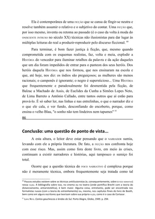 Ela é contemporânea de uma FICÇÃO que se cansa de fingir-se neutra e
resolve também assumir o relativo e o subjetivo do contar. Uma FICÇÃO que,
por isso mesmo, inventa ou retoma ao passado (é o caso da volta à moda do
ONISCIENTE INTRUSO no século XX) técnicas não ilusionistas para dar lugar às

múltiplas leituras do real a produzir-reproduzir pelo discurso ficcional. 60
      Para terminar, é bom fazer justiça à ficção, que, mesmo quando
comprometida com os esquemas realistas, faz, volta e meia, explodir a
HISTÓRIA do vencedor para iluminar retalhos da palavra e da ação daqueles
que um dia foram impedidos de entrar para o panteon dos seus heróis. Dos
heróis daquela HISTÓRIA que nos formou, que nos ensinaram na escola e
que, até hoje, nos diz: os índios são preguiçosos; as mulheres são menos
racionais; o camponês é ignorante; o negro é supersticioso... Uma HISTÓRIA
que frequentemente e paradoxalmente foi desmentida pela ficção, de
Balzac a Machado de Assis, de Euclides da Cunha a Simões Lopes Neto,
de Lima Barreto a Antônio Callado, entre tantos outros que aí estão para
prová-lo. É só saber ler, nas linhas e nas entrelinhas, o que o narrador diz e
o que ele cala, e ver fundo, desconfiando do encoberto, porque, como
ensina o velho Blau, "o sonho não tem lindeiros nem tapumes" 61
86


Conclusão: uma questão de ponto de vista...
       A esta altura, o leitor deve estar pensando que o NARRADOR sumiu,
levando com ele a própria literatura. De fato, a FICÇÃO nos confronta hoje
com esse risco. Mas, assim como fora deste livro, em meio às crises,
continuam a existir narradores e histórias, aqui tampouco o sumiço foi
total.
     Ocorre que a questão técnica do FOCO NARRATIVO é complexa porque
não é meramente técnica, embora frequentemente seja tratada como tal

60
  Poucos estudos existem sobre as técnicas antiilusionistas (e, consequentemente, sobre o FOCO NARRATIVO)
nessa FICÇÃO. A bibliografia sobre isso, no cinema ou no teatro (onde pontifica Brecht com a teoria do
distanciamento, antiaristotélica), é bem maior. Alguma coisa, entretanto, pode ser encontrada nos
formalistas russos (com a teoria do estranhamento) ou, mesmo, nos capítulos finais do livro de Booth,
bem como em alguns escritores que teorizam sobre sua própria FICÇÃO, como é o caso de Cortazar.
61
     LOPES NETO. Contos gauchescos e lendas do Sul. Porto Alegre, Globo, 1949. p. 294.
 