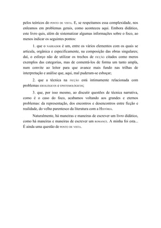 pelos teóricos do PONTO DE VISTA. E, se respeitamos essa complexidade, nos
enleamos em problemas gerais, como aconteceu aqui. Embora didático,
este livro quis, além de sistematizar algumas informações sobre o foco, ao
menos indicar os seguintes pontos:
       1. que o NARRADOR é um, entre os vários elementos com os quais se
articula, orgânica e especificamente, na composição das obras singulares;
daí, o esforço não de utilizar os trechos de FICÇÃO citados como meros
exemplos das categorias, mas de comentá-los de forma um tanto ampla,
num convite ao leitor para que avance mais fundo nas trilhas de
interpretação e análise que, aqui, mal puderam-se esboçar;
      2. que a técnica na FICÇÃO está intimamente relacionada com
problemas IDEOLÓGICOS e EPISTEMOLÓGICOS;
       3. que, por isso mesmo, ao discutir questões de técnica narrativa,
como é o caso do foco, acabamos voltando aos grandes e eternos
problemas: da representação, dos encontros e desencontros entre ficção e
realidade, do velho parentesco da literatura com a HISTÓRIA.
      Naturalmente, há maneiras e maneiras de escrever um livro didático,
como há maneiras e maneiras de escrever um ROMANCE. A minha foi esta...
É ainda uma questão de PONTO DE VISTA.
 
