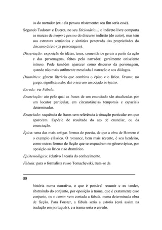 os do narrador (ex.: ela pensou tristemente: seu fim seria esse).
Segundo Todorov e Ducrot, no seu Dicionário..., o indireto livre comporta
     as marcas de tempo e pessoa do discurso indireto (do autor), mas tem
     sua estrutura semântica e sintática penetrada das propriedades do
     discurso direto (da personagem).
Dissertação: exposição de idéias, teses, comentários gerais a partir da ação
      e das personagens, feitos pelo narrador, geralmente onisciente
      intruso. Pode também aparecer como discurso da personagem,
      quando não mais sutilmente mesclada à narração e aos diálogos.
Dramático: gênero literário que combina o épico e o lírico. Drama, no
    grego, significa ação; daí o seu uso associado ao teatro.
Enredo: ver Fábula.
Enunciação: ato pelo qual as frases de um enunciado são atualizadas por
     um locutor particular, em circunstâncias temporais e espaciais
     determinadas.
Enunciado: sequência de frases sem referência à situação particular em que
     aparecem. Espécie de resultado do ato de enunciar, ou da
     enunciação.
Épica: uma das mais antigas formas de poesia, de que a obra de Homero é
      o exemplo clássico. O romance, bem mais recente, é seu herdeiro,
      como outras formas de ficção que se enquadram no gênero épico, por
      oposição ao lírico e ao dramático.
Epistemológico: relativo à teoria do conhecimento.
Fábula: para o formalista russo Tomachevski, trata-se da


89
      história numa narrativa, o que é possível resumir c eu tender,
      abstraindo do conjunto, por oposição à trama, que é exatamente esse
      conjunto, ou o como- vem contada a fábula, numa determinada obra
      de ficção. Para Forster, a fábula seria a estória (está assim na
      tradução em português), e a trama seria o enredo.
 