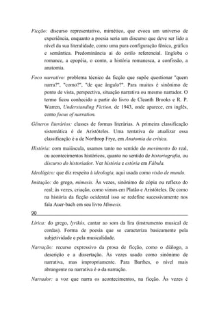 Ficção: discurso representativo, mimético, que evoca um universo de
      experiência, enquanto a poesia seria um discurso que deve ser lido a
      nível da sua literalidade, como uma pura configuração fônica, gráfica
      e semântica. Predominância aí do estilo referencial. Engloba o
      romance, a epopéia, o conto, a história romanesca, a confissão, a
      anatomia.
Foco narrativo: problema técnico da ficção que supõe questionar "quem
     narra?", "como?", "de que ângulo?". Para muitos é sinônimo de
     ponto de vista, perspectiva, situação narrativa ou mesmo narrador. O
     termo ficou conhecido a partir do livro de Cleanth Brooks e R. P.
     Warren, Understanding Fiction, de 1943, onde aparece, em inglês,
     como focus of narration.
Gêneros literários: classes de formas literárias. A primeira classificação
     sistemática é de Aristóteles. Uma tentativa de atualizar essa
     classificação é a de Northrop Frye, em Anatomia da crítica.
História: com maiúscula, usamos tanto no sentido do movimento do real,
      ou acontecimentos históricos, quanto no sentido de historiografia, ou
      discurso do historiador. Ver história e estória em Fábula.
Ideológico: que diz respeito à ideologia, aqui usada como visão de mundo.
Imitação: do grego, mimesis. Às vezes, sinônimo de cópia ou reflexo do
      real; às vezes, criação, como vimos em Platão e Aristóteles. De como
      na história da ficção ocidental isso se redefine sucessivamente nos
      fala Auer-bach em seu livro Mimesis.
90
Lírica: do grego, lyrikós, cantar ao som da lira (instrumento musical de
      cordas). Forma de poesia que se caracteriza basicamente pela
      subjetividade e pela musicalidade.
Narração: recurso expressivo da prosa de ficção, como o diálogo, a
     descrição e a dissertação. Às vezes usado como sinônimo de
     narrativa, mas impropriamente. Para Barthes, o nível mais
     abrangente na narrativa é o da narração.
Narrador: a voz que narra os acontecimentos, na ficção. Às vezes é
 