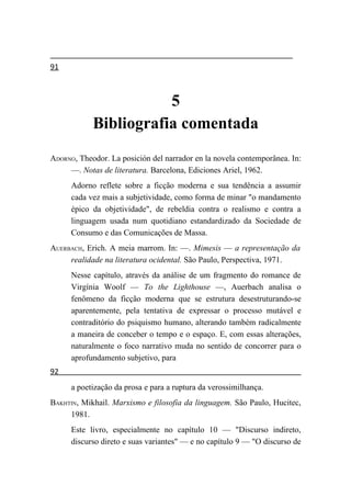 91



                       5
            Bibliografia comentada
ADORNO, Theodor. La posición del narrador en la novela contemporânea. In:
     —. Notas de literatura. Barcelona, Ediciones Ariel, 1962.
      Adorno reflete sobre a ficção moderna e sua tendência a assumir
      cada vez mais a subjetividade, como forma de minar "o mandamento
      épico da objetividade", de rebeldia contra o realismo e contra a
      linguagem usada num quotidiano estandardizado da Sociedade de
      Consumo e das Comunicações de Massa.
AUERBACH, Erich. A meia marrom. In: —. Mimesis — a representação da
     realidade na literatura ocidental. São Paulo, Perspectiva, 1971.
      Nesse capítulo, através da análise de um fragmento do romance de
      Virgínia Woolf — To the Lighthouse —, Auerbach analisa o
      fenômeno da ficção moderna que se estrutura desestruturando-se
      aparentemente, pela tentativa de expressar o processo mutável e
      contraditório do psiquismo humano, alterando também radicalmente
      a maneira de conceber o tempo e o espaço. E, com essas alterações,
      naturalmente o foco narrativo muda no sentido de concorrer para o
      aprofundamento subjetivo, para
92
      a poetização da prosa e para a ruptura da verossimilhança.
BAKHTIN, Mikhail. Marxismo e filosofia da linguagem. São Paulo, Hucitec,
     1981.
      Este livro, especialmente no capítulo 10 — "Discurso indireto,
      discurso direto e suas variantes" — e no capítulo 9 — "O discurso de
 