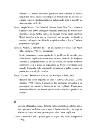 outrem" —, fornece elementos preciosos para caminhar da análise
      linguística para a análise sociológica da transmissão do discurso de
      outrem, aspecto fundamentalmente relacionado com a questão do
      foco narrativo na ficção.
BEACH, Joseph Warren. The Twentieth Century Novel. New York, Appleton
     Century Crof, 1960. Distingue o método dramático do método não-
     dramático. Como tantos outros, na tradição teórica anglo-saxônica,
     Beach também acha que o comentário do narrador, mediando o
     narrado, enfraquece o efeito do imaginário sobre o leitor. Também
     propõe uma tipologia.
BENJAMIN, Walter. O narrador. In: — et alii. Textos escolhidos. São Paulo,
     Abril Cultural, 1983. (Os pensadores.)
      Muito interessante como ampliação do problema do narrador para
      além de suas implicações meramente técnicas, o ensaio de Benjamin
      comenta o desaparecimento da arte de contar, no mundo moderno,
      juntamente com a perda da capacidade de trocar experiência, num
      mundo dominado pela informação jornalística e pelas técnicas de
      produção e reprodução em série.
BOOTH, Wayne C. Distance et point de vue. Poétique 4. Paris, Seuil.
      Resumo das idéias expostas no livro A retórica da ficção. Lisboa,
      Arcádia, 1980. Crítica à estreiteza das tipologias existentes e ao
      pressuposto da narrativa ilusionista de um Lubbock. Preocupa-se
      fundamentalmente em mostrar que há muitas maneiras possíveis de
      narrar e


93
     que sua adequação, ou não, depende exclusivamente dos efeitos que se
     quer provocar no leitor, com o qual a ficção estabelece um jogo de
     distâncias (entre narrador, personagens, leitor, autor implícito).
CÂNDIDO, Antônio et alii. A personagem de ficção. São Paulo, Perspectiva,
     1972.
 