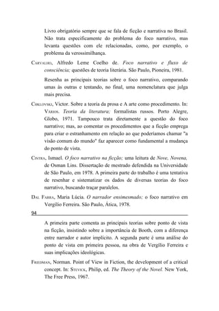 Livro obrigatório sempre que se fala de ficção e narrativa no Brasil.
      Não trata especificamente do problema do foco narrativo, mas
      levanta questões com ele relacionadas, como, por exemplo, o
      problema da verossimilhança.
CARVALHO, Alfredo Leme Coelho de. Foco narrativo e fluxo de
     consciência; questões de teoria literária. São Paulo, Pioneira, 1981.
      Resenha as principais teorias sobre o foco narrativo, comparando
      umas às outras e tentando, no final, uma nomenclatura que julga
      mais precisa.
CHKLOVSKI, Victor. Sobre a teoria da prosa e A arte como procedimento. In:
     VÁRIOS. Teoria da literatura; formalistas russos. Porto Alegre,
     Globo, 1971. Tampouco trata diretamente a questão do foco
     narrativo; mas, ao comentar os procedimentos que a ficção emprega
     para criar o estranhamento em relação ao que poderíamos chamar "a
     visão comum do mundo" faz aparecer como fundamental a mudança
     do ponto de vista.
CINTRA, Ismael. O foco narrativo na ficção; uma leitura de Nove, Novena,
      de Osman Lins. Dissertação de mestrado defendida na Universidade
      de São Paulo, em 1978. A primeira parte do trabalho é uma tentativa
      de resenhar e sistematizar os dados de diversas teorias do foco
      narrativo, buscando traçar paralelos.
DAL FARRA, Maria Lúcia. O narrador ensimesmado; o foco narrativo em
     Vergílio Ferreira. São Paulo, Ática, 1978.
94
      A primeira parte comenta as principais teorias sobre ponto de vista
      na ficção, insistindo sobre a importância de Booth, com a diferença
      entre narrador e autor implícito. A segunda parte é uma análise do
      ponto de vista em primeira pessoa, na obra de Vergílio Ferreira e
      suas implicações ideológicas.
FRIEDMAN, Norman. Point of View in Fiction, the development of a critical
      concept. In: STEVICK, Philip, ed. The Theory of the Novel. New York,
      The Free Press, 1967.
 