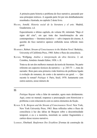 A primeira parte historia o problema do foco narrativo, passando por
     seus principais teóricos. A segunda parte foi por nós detalhadamente
     resenhada e ilustrada, no capítulo 2 deste livro.
HAUSER, Arnold. Historia social de la literatura y el arte. Madrid,
     Guadarrama. s.d.
     Especialmente o último capítulo, do volume III, intitulado "Bajo el
     signo del cine", em que trata das transformações da arte
     contemporânea — literatura inclusive — sob o impacto do cinema. A
     questão do foco narrativo aparece embutida nessa reflexão mais
     geral.
HUMPHREY, Robert. Stream of Consciousness in the Modem Novel. Berkeley,
     University of Califórnia Press, 1968. Sobre o fluxo de consciência.
KAYSER, Wolfgang. Análise e interpretação da obra literária. 2. ed.
     Coimbra, Armênio Amado Editor, 1958. v. II.
     Trata-se de um dos melhores manuais da teoria de literatura. Na parte
     referente aos aspectos técnicos da narrativa — p. 243-73 —, trata do
     narrador. Bom para uma primeira visão histórica do problema ligado
     à evolução do romance, do conto e da narrativa em geral. — . Qui
     raconte le roman? Poétique 4. Paris, Seuil, 1970. Juntamente com
     outros autores, nesse número de


95
     Poétique Kayser volta a falar do narrador, agora mais detidamente.
     Aqui, como no manual, reaparece a preocupação com historicizar o
     problema e com relacioná-lo com os outros elementos da ficção.
KUMAR. S. K. Bergson and the Stream of Consciousness Novel. New York,
     New York University Press, 1963. Boas reflexões sobre o fluxo de
     consciência à luz das idéias de Bergson sobre a descontinuidade
     temporal, o eu e a memória, insistindo no caráter fragmentário e
     caótico desse recurso narrativo.
LAMMERT, Eberhard. Bauformen Des Erzahlens [Formas de construção da
 