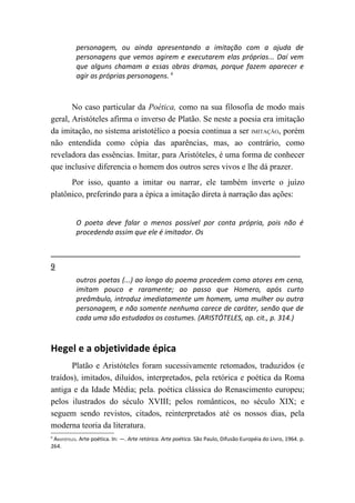 personagem, ou ainda apresentando a imitação com a ajuda de
          personagens que vemos agirem e executarem elas próprias... Daí vem
          que alguns chamam a essas obras dramas, porque fazem aparecer e
          agir as próprias personagens. 6



       No caso particular da Poética, como na sua filosofia de modo mais
geral, Aristóteles afirma o inverso de Platão. Se neste a poesia era imitação
da imitação, no sistema aristotélico a poesia continua a ser IMITAÇÃO, porém
não entendida como cópia das aparências, mas, ao contrário, como
reveladora das essências. Imitar, para Aristóteles, é uma forma de conhecer
que inclusive diferencia o homem dos outros seres vivos e lhe dá prazer.
      Por isso, quanto a imitar ou narrar, ele também inverte o juízo
platônico, preferindo para a épica a imitação direta à narração das ações:


          O poeta deve falar o menos possível por conta própria, pois não é
          procedendo assim que ele é imitador. Os



9
          outros poetas (...) ao longo do poema procedem como atores em cena,
          imitam pouco e raramente; ao passo que Homero, após curto
          preâmbulo, introduz imediatamente um homem, uma mulher ou outra
          personagem, e não somente nenhuma carece de caráter, senão que de
          cada uma são estudados os costumes. (ARISTÓTELES, op. cit., p. 314.)



Hegel e a objetividade épica
       Platão e Aristóteles foram sucessivamente retomados, traduzidos (e
traídos), imitados, diluídos, interpretados, pela retórica e poética da Roma
antiga e da Idade Média; pela. poética clássica do Renascimento europeu;
pelos ilustrados do século XVIII; pelos românticos, no século XIX; e
seguem sendo revistos, citados, reinterpretados até os nossos dias, pela
moderna teoria da literatura.
6
 ARISTÓTELES. Arte poética. In: —. Arte retórica. Arte poética. São Paulo, Difusão Européia do Livro, 1964. p.
264.
 