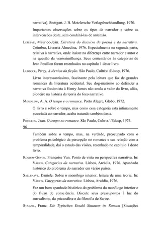 narrativa]. Stuttgart, J. B. Metzlersche Verlagsbuchhandlung, 1970.
      Importantes observações sobre os tipos de narrador e sobre as
      intervenções deste, sem condená-las de antemão.
LEFEBVE, Maurice-Jean. Estrutura do discurso da poesia e da narrativa.
      Coimbra, Livraria Almedina, 1976. Especialmente na segunda parte,
      relativa à narrativa, onde insiste na diferença entre narrador e autor e
      na questão da verossimilhança. Seus comentários às categorias de
      Jean Pouillon foram resenhados no capítulo 1 deste livro.
LUBBOCK, Percy. A técnica da ficção. São Paulo, Cultrix/ /Edusp, 1976.
      Livro interessantíssimo, fascinante pela leitura que faz de grandes
      romances da literatura ocidental. Seu dog-matismo ao defender a
      narrativa ilusionista à Henry James não anula o valor do livro, aliás,
      pioneiro na história da teoria do foco narrativo.
MENDILOW, A. A. O tempo e o romance. Porto Alegre, Globo, 1972.
      O livro é sobre o tempo, mas como essa categoria está intimamente
      associada ao narrador, acaba tratando também deste.
POUILLON, Jean. O tempo no romance. São Paulo, Cultrix/ /Edusp, 1974.
96
      Também sobre o tempo, mas, na verdade, preocupado com o
      problema psicológico da percepção no romance e sua relação com a
      temporalidade, daí o estudo das visões, resenhado no capítulo 1 deste
      livro.
ROSSUM-GUYON, Françoise Van. Ponto de vista ou perspectiva narrativa. In:
     VÁRIOS. Categorias da narrativa. Lisboa, Arcádia, 1976. Apanhado
     histórico do problema do narrador em vários países.
SALLENAVE, Danièle. Sobre o monólogo interior; leitura de uma teoria. In:
      VÁRIOS. Categorias da narrativa. Lisboa, Arcádia, 1976.
      Faz um bom apanhado histórico do problema do monólogo interior e
      do fluxo de consciência. Discute seus pressupostos à luz do
      surrealismo, da psicanálise e da filosofia de Sartre.
STANZEL, Franz. Die Typischen Erzahl Situauon im Romam [Situações
 