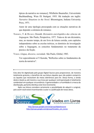 típicas da narrativa no romance]. Whilhelm Baumuller, Universitatte
      Buchhandlung, Wien IX Stuttgart, 1955. Há tradução em inglês:
      Narrative Situations in the Novel. Bloomington, Indiana University
      Press, 1971.
      Autor de uma tipologia preocupada com as situações narrativas de
      que depende a estrutura do romance.
TODOROV, T. & DUCROT, Oswald. Dicionário enciclopédico das ciências da
     linguagem. São Paulo, Perspectiva, 1977. Trata-se de um dicionário,
     mas, ao mesmo tempo, de um livro de leitura corrida, com capítulos
     independentes sobre as escolas teóricas, os domínios de investigação
     sobre a linguagem, os conceitos fundamentais no tratamento da
     poesia e da ficção.
VÁRIOS. Língua, discurso, sociedade. São Paulo, Global, 1983.
      Ver especialmente aí Y Kuroda, "Reflexões sobre os fundamentos da
      teoria da narrativa".




Esta obra foi digitalizada pelo grupo Digital Source para proporcionar, de maneira
totalmente gratuita, o benefício de sua leitura àqueles que não podem comprá-la
ou àqueles que necessitam de meios eletrônicos para ler. Dessa forma, a venda
deste e-book ou até mesmo a sua troca por qualquer contraprestação é totalmente
condenável em qualquer circunstância. A generosidade e a humildade é a marca da
distribuição, portanto distribua este livro livremente.
      Após sua leitura considere seriamente a possibilidade de adquirir o original,
pois assim você estará incentivando o autor e a publicação de novas obras.




                  http://groups.google.com.br/group/digitalsource
                http://groups.google.com/group/Viciados_em_Livros
 