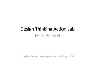 Design	
  Thinking	
  Ac-on	
  Lab	
  
[what	
  I	
  did	
  learn]	
  
by	
  Ligia	
  Fascioni	
  |	
  www.ligiafascioni.com	
  |	
  August	
  2013	
  
 