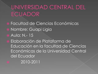 UNIVERSIDAD CENTRAL DEL ECUADOR Facultad de Ciencias Económicas Nombre: Guapi Ligia Aula: N.- 15 Elaboración de Plataforma de Educación en la facultad de Ciencias Económicas de la Universidad Central del Ecuador          2010-2011 