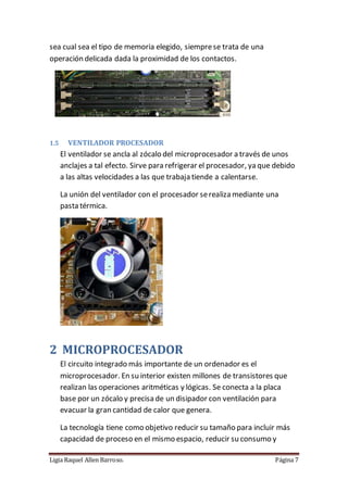 Ligia Raquel Allen Barroso. Página 7
sea cual sea el tipo de memoria elegido, siemprese trata de una
operación delicada dada la proximidad de los contactos.
1.5 VENTILADOR PROCESADOR
El ventilador se ancla al zócalo del microprocesador a través de unos
anclajes a tal efecto. Sirve para refrigerar el procesador, ya que debido
a las altas velocidades a las que trabaja tiende a calentarse.
La unión del ventilador con el procesador serealiza mediante una
pasta térmica.
2 MICROPROCESADOR
El circuito integrado más importante de un ordenador es el
microprocesador. En su interior existen millones de transistores que
realizan las operaciones aritméticas y lógicas. Se conecta a la placa
base por un zócalo y precisa de un disipador con ventilación para
evacuar la gran cantidad de calor que genera.
La tecnología tiene como objetivo reducir su tamaño para incluir más
capacidad de proceso en el mismo espacio, reducir su consumo y
 