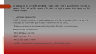 La espiga es el elemento cilíndrico. Puede estar total o parcialmente roscado. El
extremo libre del tornillo, según la función que vaya a desempeñar, tiene también
formas variadas.
Lasroscasysusnormas
En1918 fue autorizada la comisión norteamericana de roscas de tornillos por ley, que
introdujo los estándares que se usan actualmente en los EE.UU.
• Este nuevo sistema de roscas recibe el nombre de rosca norteamericana.
• Unificada en sus vertientes:
- UNC para paso normal
- UNF para paso fino
- UNEFpara pasoextrafino
• ANSI y varios comités estadounidenses han unificado las roscas.
 