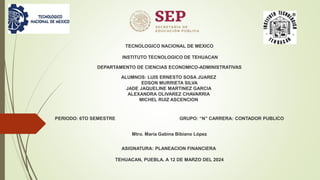 TECNOLOGICO NACIONAL DE MEXICO
INSTITUTO TECNOLOGICO DE TEHUACAN
DEPARTAMENTO DE CIENCIAS ECONOMICO-ADMINISTRATIVAS
ALUMNOS: LUIS ERNESTO SOSA JUAREZ
EDSON MURRIETA SILVA
JADE JAQUELINE MARTINEZ GARCIA
ALEXANDRA OLIVAREZ CHAVARRIA
MICHEL RUIZ ASCENCION
PERIODO: 6TO SEMESTRE GRUPO: “N” CARRERA: CONTADOR PUBLICO
Mtro. María Gabina Bibiano López
ASIGNATURA: PLANEACION FINANCIERA
TEHUACAN, PUEBLA. A 12 DE MARZO DEL 2024
 