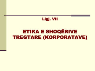 Ligj. VII


   ETIKA E SHOQËRIVE
TREGTARE (KORPORATAVE)
 