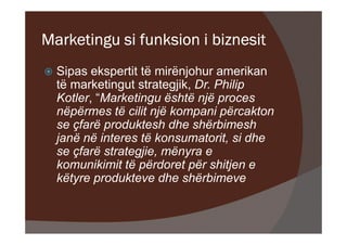 Marketingu si funksion i biznesit
  Sipas ekspertit të mirënjohur amerikan
  të marketingut strategjik, Dr. Philip
  Kotler, “Marketingu është një proces
  nëpërmes të cilit një kompani përcakton
  se çfarë produktesh dhe shërbimesh
  janë në interes të konsumatorit, si dhe
  se çfarë strategjie, mënyra e
  komunikimit të përdoret për shitjen e
  këtyre produkteve dhe shërbimeve
 