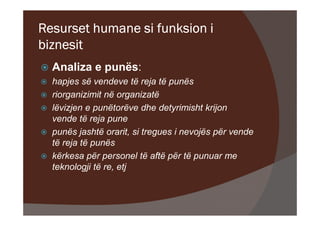 Resurset humane si funksion i
biznesit
  Analiza e punës:
  hapjes së vendeve të reja të punës
  riorganizimit në organizatë
  lëvizjen e punëtorëve dhe detyrimisht krijon
  vende të reja pune
  punës jashtë orarit, si tregues i nevojës për vende
  të reja të punës
  kërkesa për personel të aftë për të punuar me
  teknologji të re, etj
 
