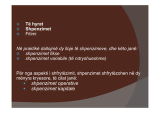 Të hyrat
    Shpenzimet
    Fitimi


Në praktikë dallojmë dy lloje të shpenzimeve, dhe këto janë:
    shpenzimet fikse
    shpenzimet variabile (të ndryshueshme)


Për nga aspekti i shfrytëzimit, shpenzimet shfrytëzohen në dy
mënyra kryesore, të cilat janë:
       shpenzimet operative
       shpenzimet kapitale
 