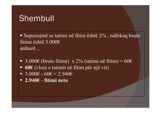 Shembull
  Supozojmë se tatimi në fitim është 2% , ndërkaq bruto
fitimi është 3.000€
atëherë ...

  3.000€ (bruto fitimi) x 2% (tatimi në fitim) = 60€
  60€ (vlera e tatimit në fitim për një vit)
  3.000€ - 60€ = 2.940€
  2.940€ - fitimi neto
 