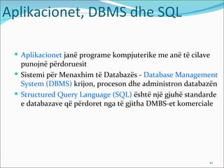 Aplikacionet, DBMS dhe SQL

  Aplikacionet janë programe kompjuterike me anë të cilave
   punojnë përdoruesit
  Sistemi për Menaxhim të Databazës - Database Management
   System (DBMS) krijon, proceson dhe administron databazën
  Structured Query Language (SQL) është një gjuhë standarde
   e databazave që përdoret nga të gjitha DMBS-et komerciale




                                                          10
 