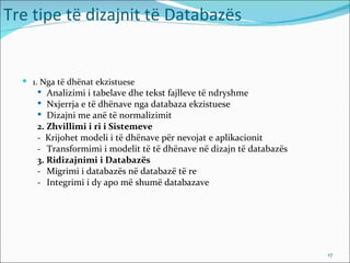 Tre tipe të dizajnit të Databazës


   1. Nga të dhënat ekzistuese
      Analizimi i tabelave dhe tekst fajlleve të ndryshme
      Nxjerrja e të dhënave nga databaza ekzistuese
      Dizajni me anë të normalizimit
     2. Zhvillimi i ri i Sistemeve
     - Krijohet modeli i të dhënave për nevojat e aplikacionit
     - Transformimi i modelit të të dhënave në dizajn të databazës
     3. Ridizajnimi i Databazës
     - Migrimi i databazës në databazë të re
     - Integrimi i dy apo më shumë databazave




                                                                     17
 
