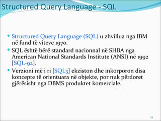 Structured Query Language - SQL


  Structured Query Language (SQL) u zhvillua nga IBM
   në fund të viteve 1970.
  SQL është bërë standard nacionnal në SHBA nga
   American National Standards Institute (ANSI) në 1992
   [SQL-92].
  Verzioni më i ri [SQL3] ekziston dhe inkorporon disa
   koncepte të orientuara në objekte, por nuk përdoret
   gjërësisht nga DBMS produktet komerciale.




                                                          22
 