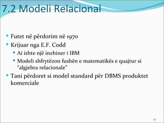 7.2 Modeli Relacional

 Futet në përdorim në 1970
 Krijuar nga E.F. Codd
   Ai ishte një inzhiner i IBM
   Modeli shfrytëzon fushën e matematikës e quajtur si
    “algjebra relacionale”
 Tani përdoret si model standard për DBMS produktet
 komerciale




                                                          34
 
