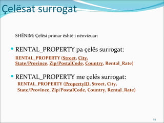 Çelësat surrogat

  SHËNIM: Çelësi primar është i nënvizuar:


  RENTAL_PROPERTY pa çelës surrogat:
  RENTAL_PROPERTY (Street, City,
  State/Province, Zip/PostalCode, Country, Rental_Rate)

  RENTAL_PROPERTY me çelës surrogat:
   RENTAL_PROPERTY (PropertyID, Street, City,
   State/Province, Zip/PostalCode, Country, Rental_Rate)




                                                           54
 