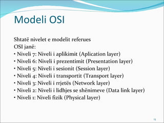 Modeli OSI
Shtatë nivelet e modelit referues
OSI janë:
• Niveli 7: Niveli i aplikimit (Aplication layer)
• Niveli 6: Niveli i prezentimit (Presentation layer)
• Niveli 5: Niveli i sesionit (Session layer)
• Niveli 4: Niveli i transportit (Transport layer)
• Niveli 3: Niveli i rrjetës (Network layer)
• Niveli 2: Niveli i lidhjes se shënimeve (Data link layer)
• Niveli 1: Niveli fizik (Physical layer)


                                                              13
 