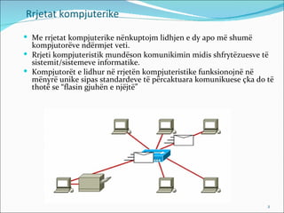 Rrjetat kompjuterike

 Me rrjetat kompjuterike nënkuptojm lidhjen e dy apo më shumë
  kompjutorëve ndërmjet veti.
 Rrjeti kompjuteristik mundëson komunikimin midis shfrytëzuesve të
  sistemit/sistemeve informatike.
 Kompjutorët e lidhur në rrjetën kompjuteristike funksionojnë në
  mënyrë unike sipas standardeve të përcaktuara komunikuese çka do të
  thotë se “flasin gjuhën e njëjtë”




                                                                   2
 