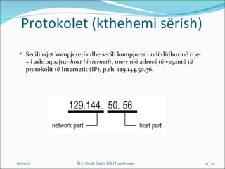 Protokolet (kthehemi sërish)
  Secili rrjet kompjuterik dhe secili kompjuter i ndërlidhur në rrjet
     – i ashtuquajtur host i internetit, merr një adresë të veçantë të
     protokolit të Internetit (IP), p.sh. 129.144.50.56.




06/03/12                M-r. Fisnik Dalipi USHT 2008-2009                31 31
 