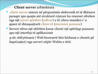 Client-server arhitektura
 client-server-sistem në përpunimin elektronik të të dhënave
  paraqet apo quajm atë strukturë rrjetore ku resurset ofrohen
  nga një server qëndror (softver) e të cilave munden t’ u
  qasen të shtuquajturit client-ët (stacionet punuese)
 Serveri ofron një shërbim kurse clienti një spërfaqe punuese
  apo një interfejs të aplikacionit
  p.sh: shfrytëzuesi i Web browserit bën kërkesat e clientit pë
  faqet(sajtet) nga serveri nëpër Webin e tërë.




                                                            47
 
