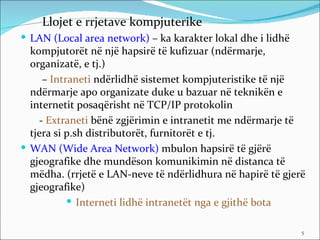 Llojet e rrjetave kompjuterike
 LAN (Local area network) – ka karakter lokal dhe i lidhë
  kompjutorët në një hapsirë të kufizuar (ndërmarje,
  organizatë, e tj.)
     – Intraneti ndërlidhë sistemet kompjuteristike të një
  ndërmarje apo organizate duke u bazuar në teknikën e
  internetit posaqërisht në TCP/IP protokolin
    - Extraneti bënë zgjërimin e intranetit me ndërmarje të
  tjera si p.sh distributorët, furnitorët e tj.
 WAN (Wide Area Network) mbulon hapsirë të gjërë
  gjeografike dhe mundëson komunikimin në distanca të
  mëdha. (rrjetë e LAN-neve të ndërlidhura në hapirë të gjerë
  gjeografike)
            Interneti lidhë intranetët nga e gjithë bota

                                                             5
 