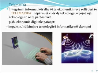 Telematika
 Integrimi i informatikës dhe të telekomunikimeve solli deri te
    TELEMATIKA nëpërmjet cilës dy teknologji krijojnë një
   teknologji të re të përbashkët.
  p.sh. ekonomia digjitale paraqet:
- impaktin/ndikimin e teknologjisë informatike në ekonomi




                                                            52   52
 
