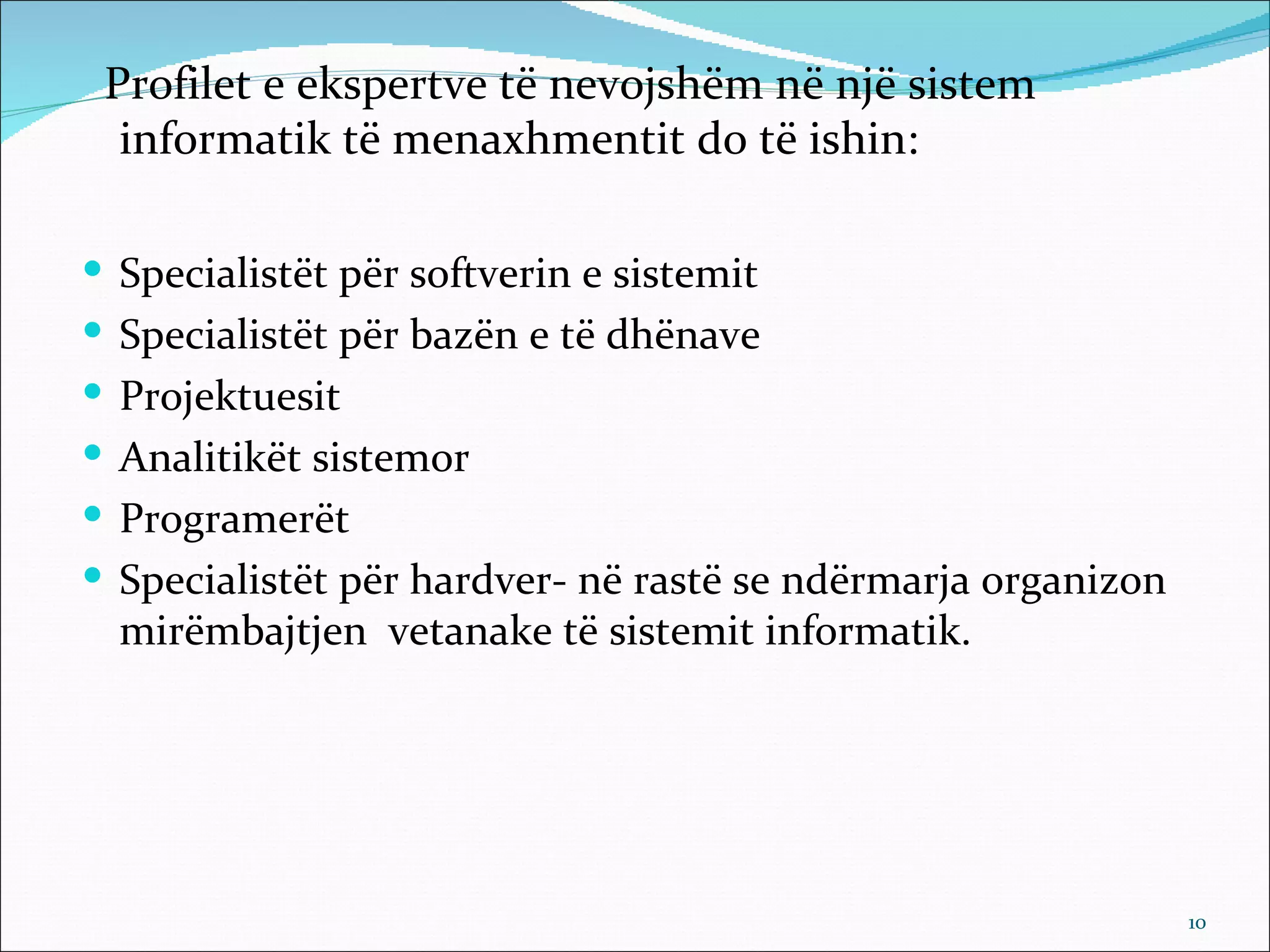 Profilet e ekspertve të nevojshëm në një sistem
  informatik të menaxhmentit do të ishin:

 Specialistët për softverin e sistemit
 Specialistët për bazën e të dhënave
 Projektuesit
 Analitikët sistemor
 Programerët
 Specialistët për hardver- në rastë se ndërmarja organizon
  mirëmbajtjen vetanake të sistemit informatik.




                                                              10
 