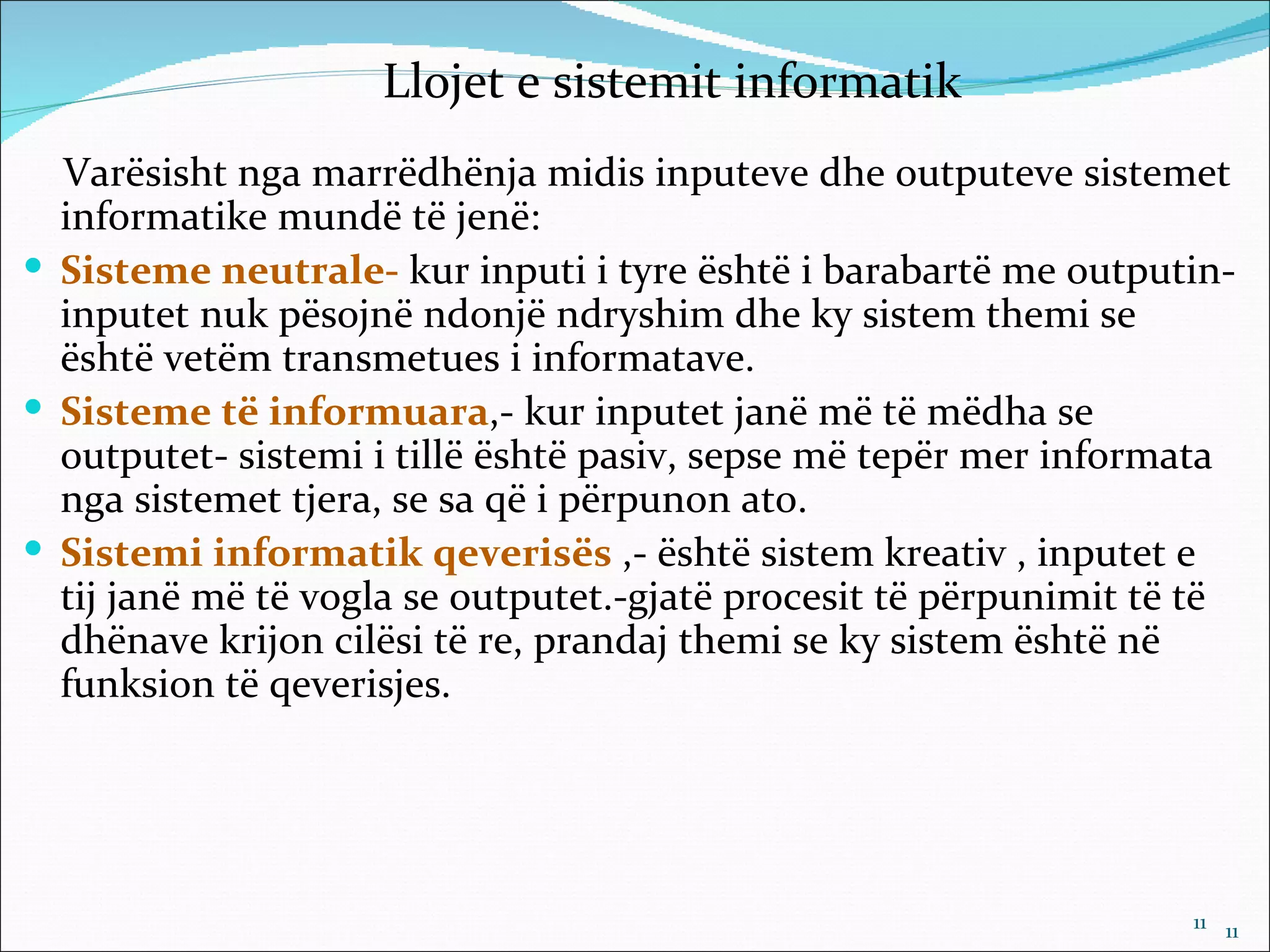 Llojet e sistemit informatik
  Varësisht nga marrëdhënja midis inputeve dhe outputeve sistemet
  informatike mundë të jenë:
 Sisteme neutrale- kur inputi i tyre është i barabartë me outputin-
  inputet nuk pësojnë ndonjë ndryshim dhe ky sistem themi se
  është vetëm transmetues i informatave.
 Sisteme të informuara,- kur inputet janë më të mëdha se
  outputet- sistemi i tillë është pasiv, sepse më tepër mer informata
  nga sistemet tjera, se sa që i përpunon ato.
 Sistemi informatik qeverisës ,- është sistem kreativ , inputet e
  tij janë më të vogla se outputet.-gjatë procesit të përpunimit të të
  dhënave krijon cilësi të re, prandaj themi se ky sistem është në
  funksion të qeverisjes.




                                                                   11 11
 
