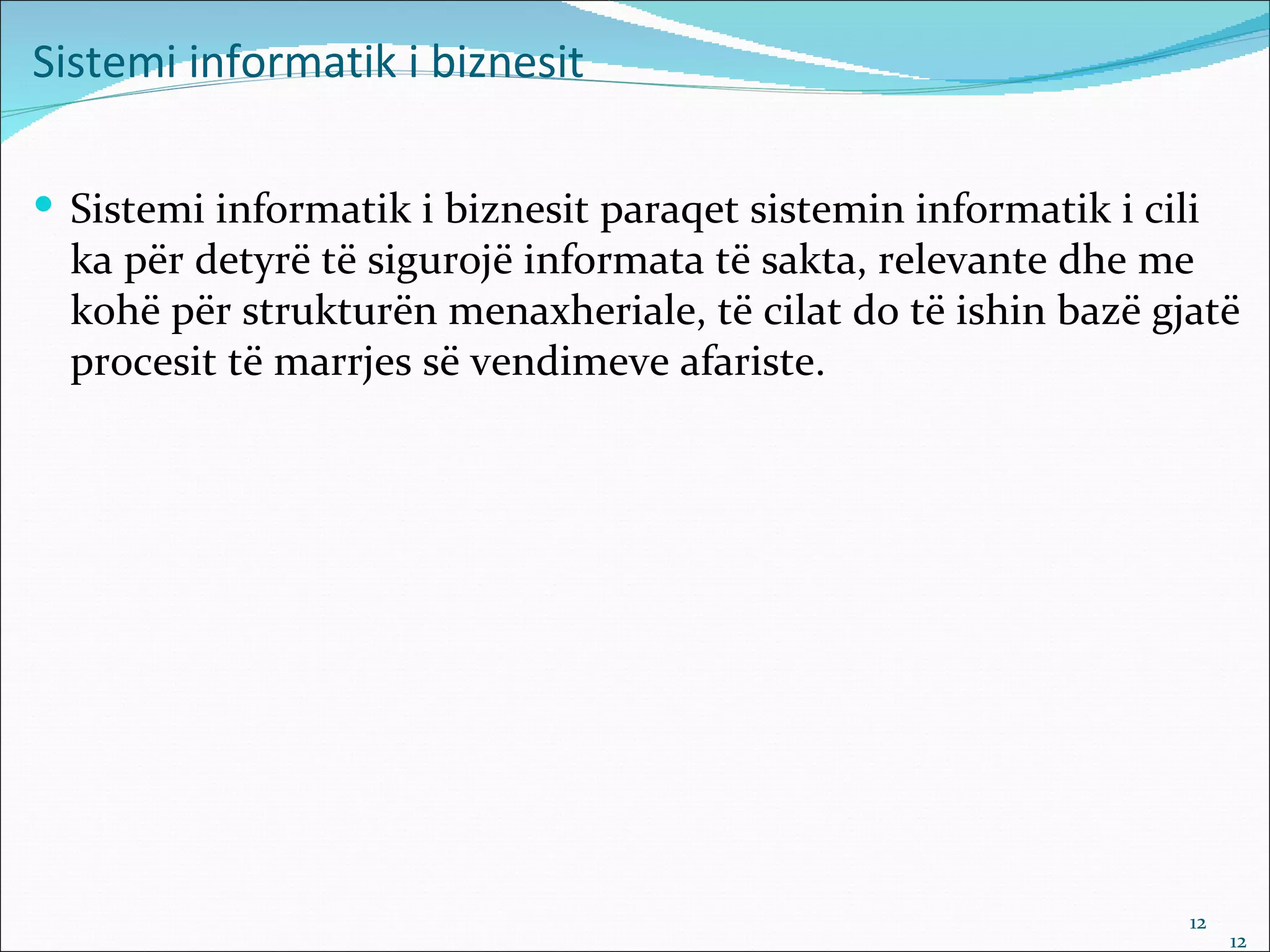 Sistemi informatik i biznesit

 Sistemi informatik i biznesit paraqet sistemin informatik i cili
  ka për detyrë të sigurojë informata të sakta, relevante dhe me
  kohë për strukturën menaxheriale, të cilat do të ishin bazë gjatë
  procesit të marrjes së vendimeve afariste.




                                                                 12
                                                                      12
 