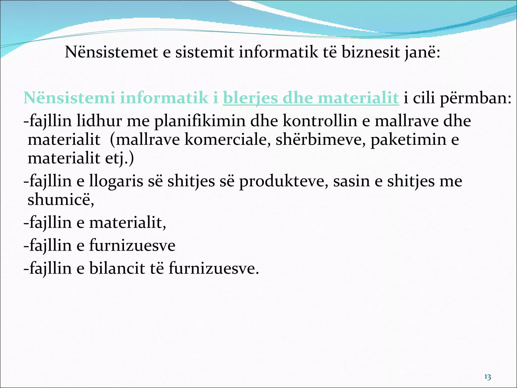 Nënsistemet e sistemit informatik të biznesit janë:

Nënsistemi informatik i blerjes dhe materialit i cili përmban:
-fajllin lidhur me planifikimin dhe kontrollin e mallrave dhe
 materialit (mallrave komerciale, shërbimeve, paketimin e
 materialit etj.)
-fajllin e llogaris së shitjes së produkteve, sasin e shitjes me
 shumicë,
-fajllin e materialit,
-fajllin e furnizuesve
-fajllin e bilancit të furnizuesve.




                                                            13
 