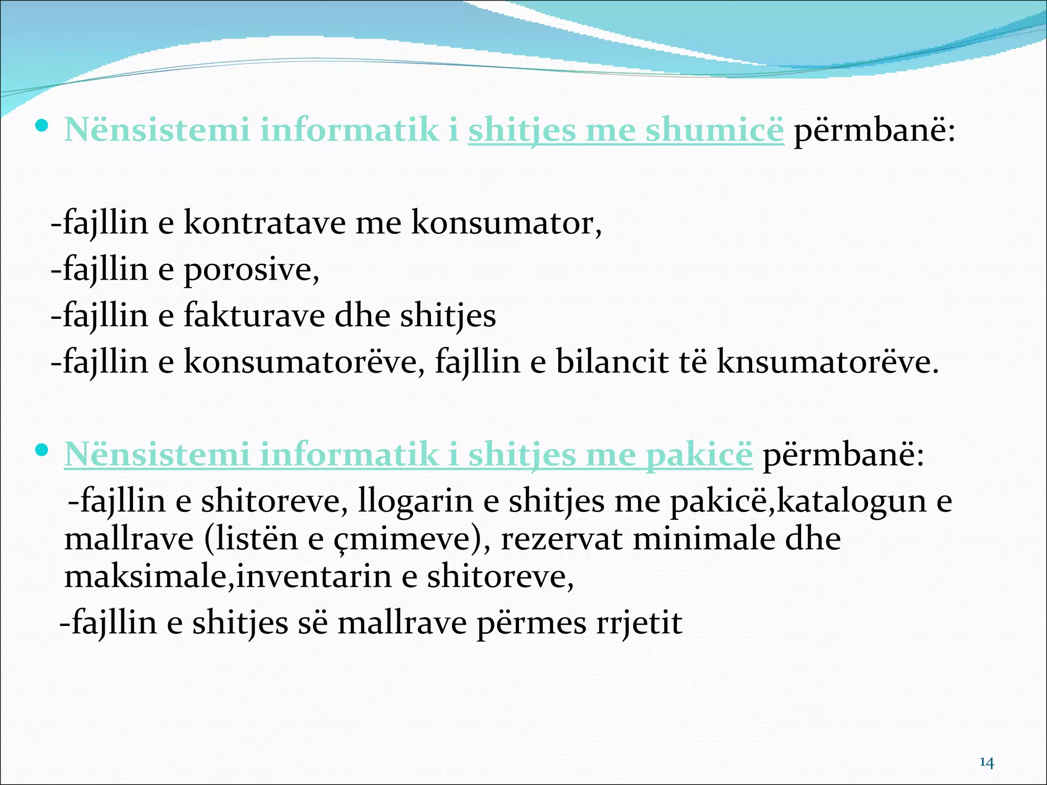  Nënsistemi informatik i shitjes me shumicë përmbanë:

 -fajllin e kontratave me konsumator,
 -fajllin e porosive,
 -fajllin e fakturave dhe shitjes
 -fajllin e konsumatorëve, fajllin e bilancit të knsumatorëve.

 Nënsistemi informatik i shitjes me pakicë përmbanë:
  -fajllin e shitoreve, llogarin e shitjes me pakicë,katalogun e
 mallrave (listën e çmimeve), rezervat minimale dhe
 maksimale,inventarin e shitoreve,
 -fajllin e shitjes së mallrave përmes rrjetit


                                                                   14
 