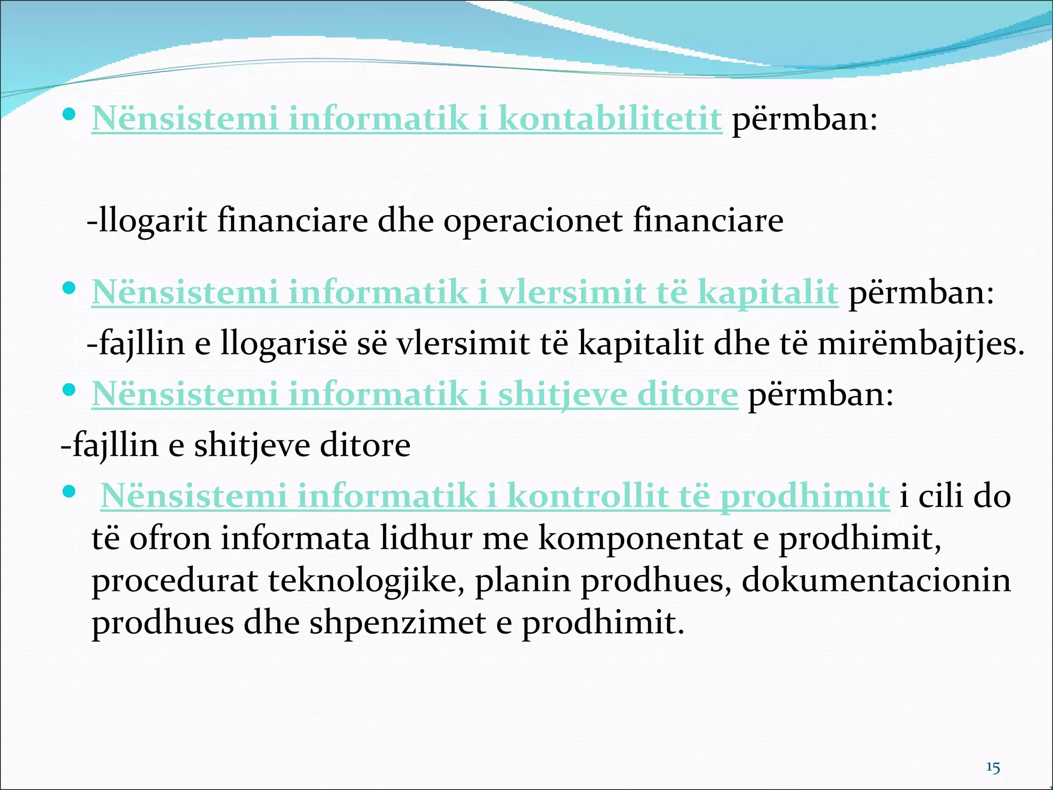  Nënsistemi informatik i kontabilitetit përmban:


 -llogarit financiare dhe operacionet financiare
 Nënsistemi informatik i vlersimit të kapitalit përmban:
  -fajllin e llogarisë së vlersimit të kapitalit dhe të mirëmbajtjes.
 Nënsistemi informatik i shitjeve ditore përmban:
-fajllin e shitjeve ditore
 Nënsistemi informatik i kontrollit të prodhimit i cili do
  të ofron informata lidhur me komponentat e prodhimit,
  procedurat teknologjike, planin prodhues, dokumentacionin
  prodhues dhe shpenzimet e prodhimit.


                                                                  15
 