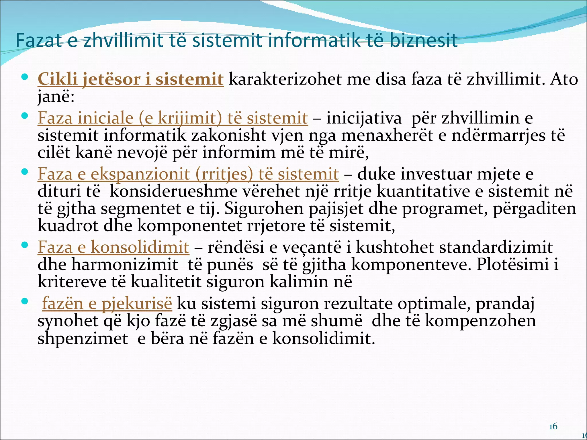 Fazat e zhvillimit të sistemit informatik të biznesit
 Cikli jetësor i sistemit karakterizohet me disa faza të zhvillimit. Ato
    janë:
   Faza iniciale (e krijimit) të sistemit – inicijativa për zhvillimin e
    sistemit informatik zakonisht vjen nga menaxherët e ndërmarrjes të
    cilët kanë nevojë për informim më të mirë,
   Faza e ekspanzionit (rritjes) të sistemit – duke investuar mjete e
    dituri të konsiderueshme vërehet një rritje kuantitative e sistemit në
    të gjtha segmentet e tij. Sigurohen pajisjet dhe programet, përgaditen
    kuadrot dhe komponentet rrjetore të sistemit,
   Faza e konsolidimit – rëndësi e veçantë i kushtohet standardizimit
    dhe harmonizimit të punës së të gjitha komponenteve. Plotësimi i
    kritereve të kualitetit siguron kalimin në
    fazën e pjekurisë ku sistemi siguron rezultate optimale, prandaj
    synohet që kjo fazë të zgjasë sa më shumë dhe të kompenzohen
    shpenzimet e bëra në fazën e konsolidimit.



                                                                      16
                                                                             16
 