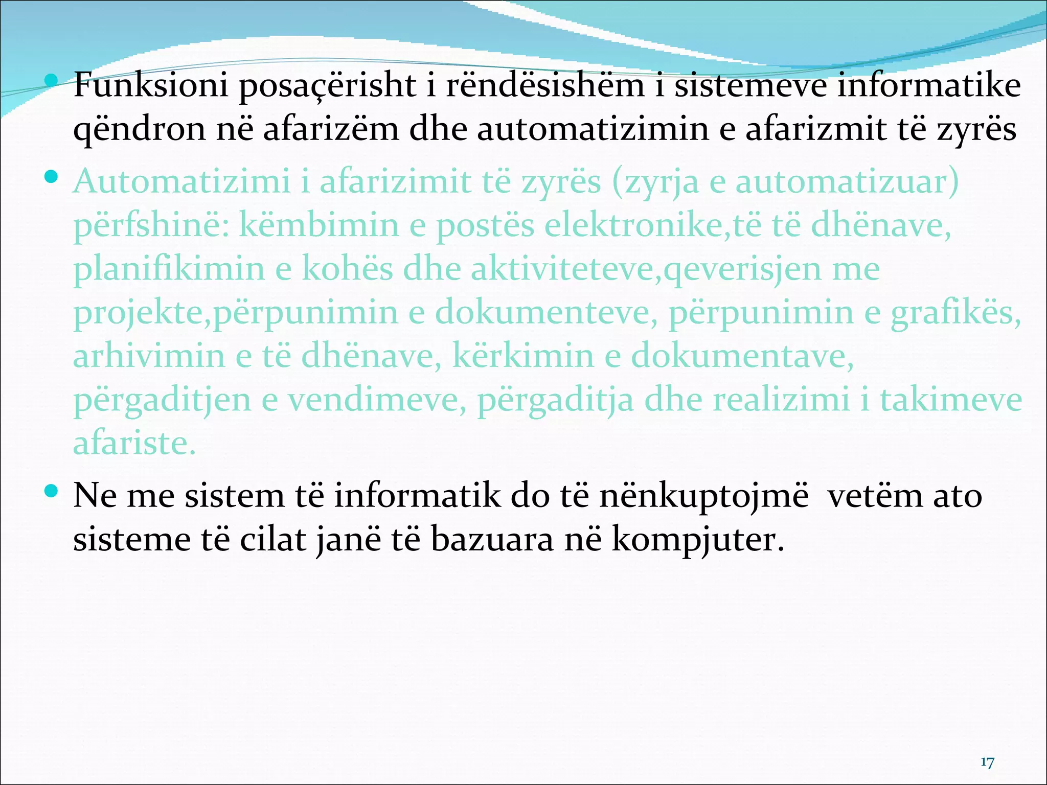  Funksioni posaçërisht i rëndësishëm i sistemeve informatike
  qëndron në afarizëm dhe automatizimin e afarizmit të zyrës
 Automatizimi i afarizimit të zyrës (zyrja e automatizuar)
  përfshinë: këmbimin e postës elektronike,të të dhënave,
  planifikimin e kohës dhe aktiviteteve,qeverisjen me
  projekte,përpunimin e dokumenteve, përpunimin e grafikës,
  arhivimin e të dhënave, kërkimin e dokumentave,
  përgaditjen e vendimeve, përgaditja dhe realizimi i takimeve
  afariste.
 Ne me sistem të informatik do të nënkuptojmë vetëm ato
  sisteme të cilat janë të bazuara në kompjuter.




                                                           17
 
