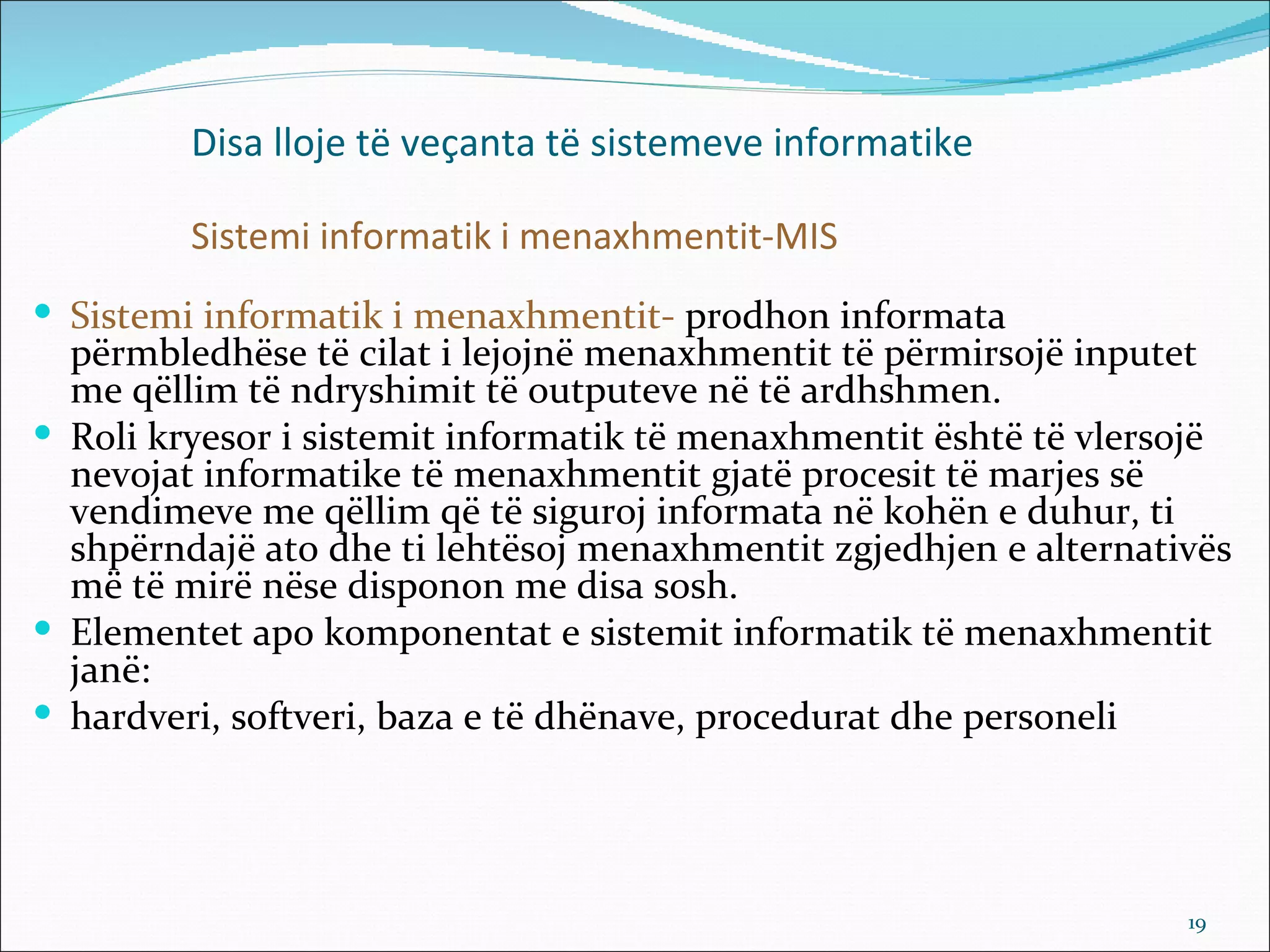 Disa lloje të veçanta të sistemeve informatike

         Sistemi informatik i menaxhmentit-MIS
 Sistemi informatik i menaxhmentit- prodhon informata
  përmbledhëse të cilat i lejojnë menaxhmentit të përmirsojë inputet
  me qëllim të ndryshimit të outputeve në të ardhshmen.
 Roli kryesor i sistemit informatik të menaxhmentit është të vlersojë
  nevojat informatike të menaxhmentit gjatë procesit të marjes së
  vendimeve me qëllim që të siguroj informata në kohën e duhur, ti
  shpërndajë ato dhe ti lehtësoj menaxhmentit zgjedhjen e alternativës
  më të mirë nëse disponon me disa sosh.
 Elementet apo komponentat e sistemit informatik të menaxhmentit
  janë:
 hardveri, softveri, baza e të dhënave, procedurat dhe personeli




                                                                   19
 